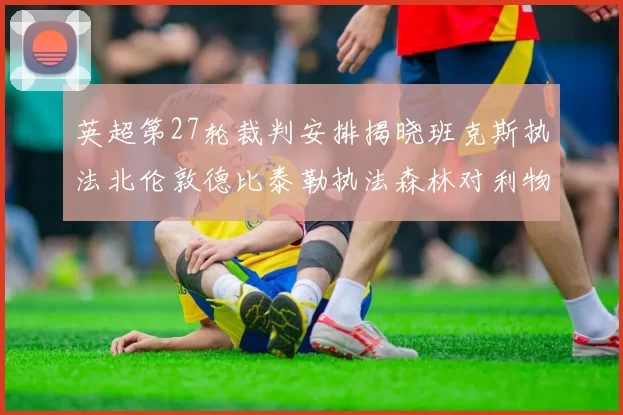 英超第27轮裁判安排揭晓班克斯执法北伦敦德比泰勒执法森林对利物浦