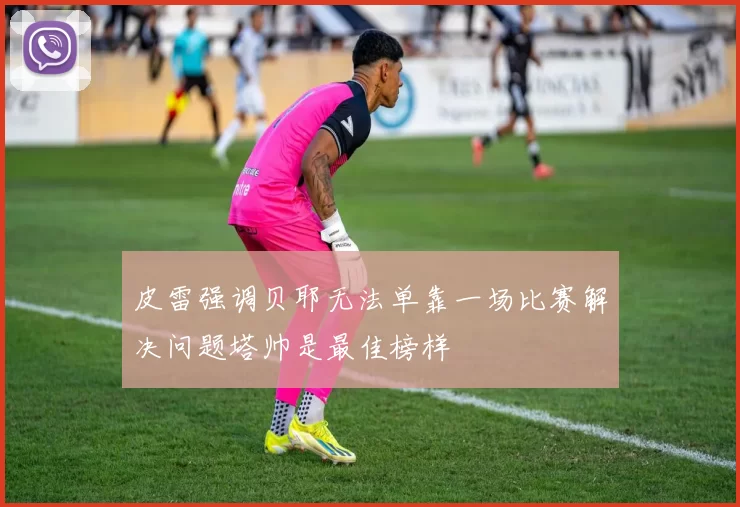 皮雷强调贝耶无法单靠一场比赛解决问题塔帅是最佳榜样