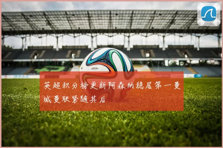 英超积分榜更新阿森纳稳居第一曼城曼联紧随其后