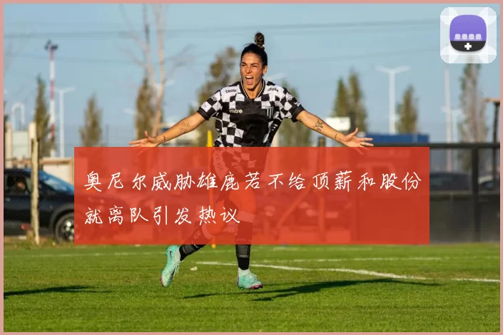 奥尼尔威胁雄鹿若不给顶薪和股份就离队引发热议