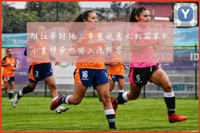维拉蒂时隔三年重返意大利国家队小基耶萨也将入选阵容