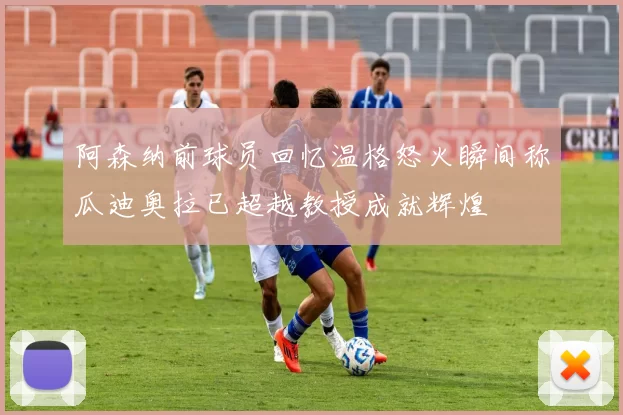 阿森纳前球员回忆温格怒火瞬间称瓜迪奥拉已超越教授成就辉煌