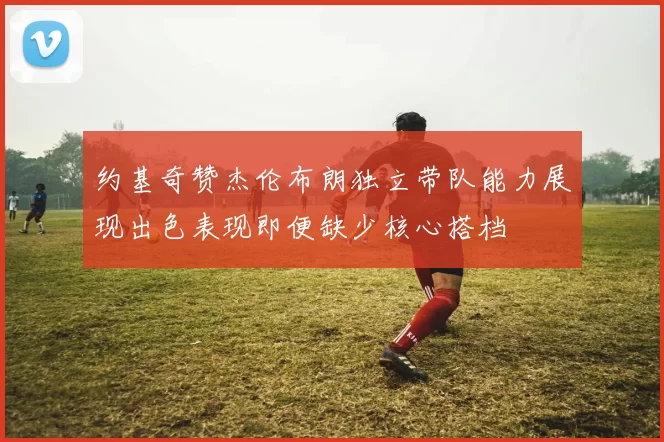 约基奇赞杰伦布朗独立带队能力展现出色表现即便缺少核心搭档
