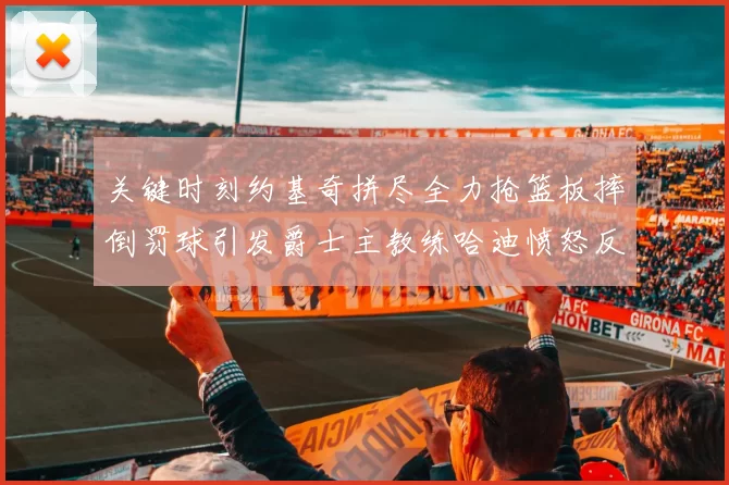 关键时刻约基奇拼尽全力抢篮板摔倒罚球引发爵士主教练哈迪愤怒反应