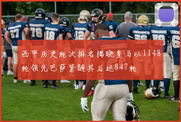 西甲历史轮次排名揭晓皇马以1148轮领先巴萨紧随其后达847轮