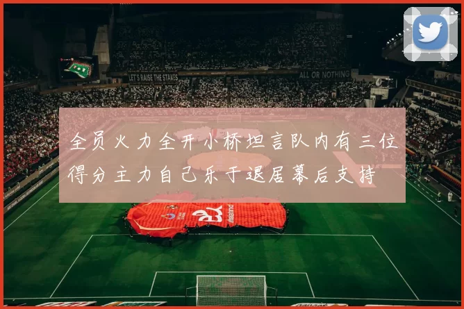 全员火力全开小桥坦言队内有三位得分主力自己乐于退居幕后支持