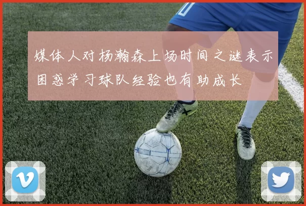 媒体人对杨瀚森上场时间之谜表示困惑学习球队经验也有助成长