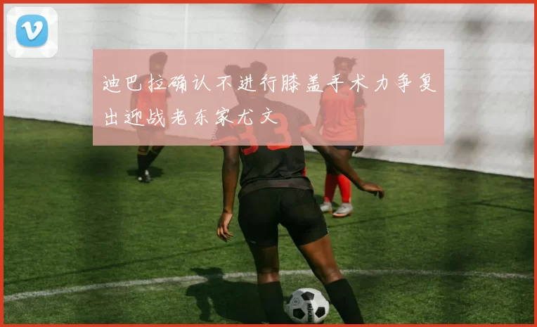 迪巴拉确认不进行膝盖手术力争复出迎战老东家尤文