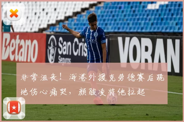 非常沮丧！海港外援克劳德赛后跪地伤心痛哭，颜骏凌将他拉起