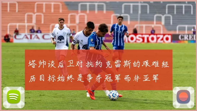 塔帅谈后卫对抗约克雷斯的艰难经历目标始终是争夺冠军而非亚军
