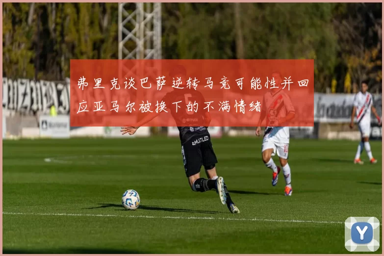 弗里克谈巴萨逆转马竞可能性并回应亚马尔被换下的不满情绪