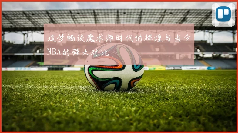 追梦畅谈魔术师时代的辉煌与当今NBA的强大对比