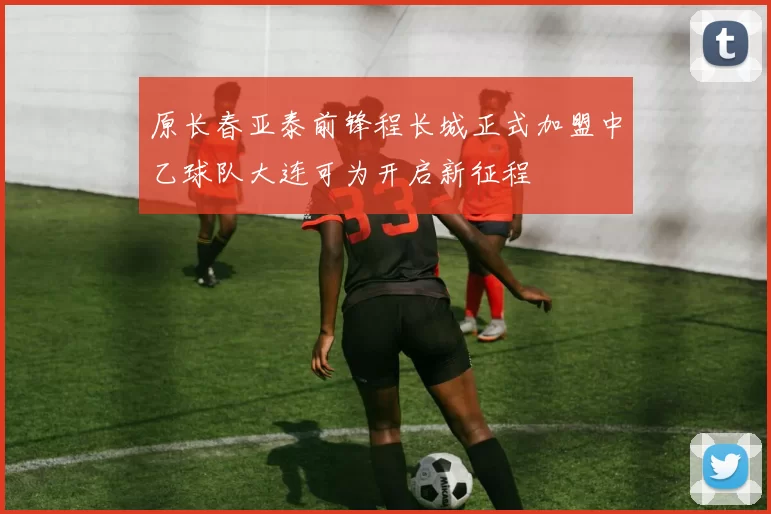 原长春亚泰前锋程长城正式加盟中乙球队大连可为开启新征程
