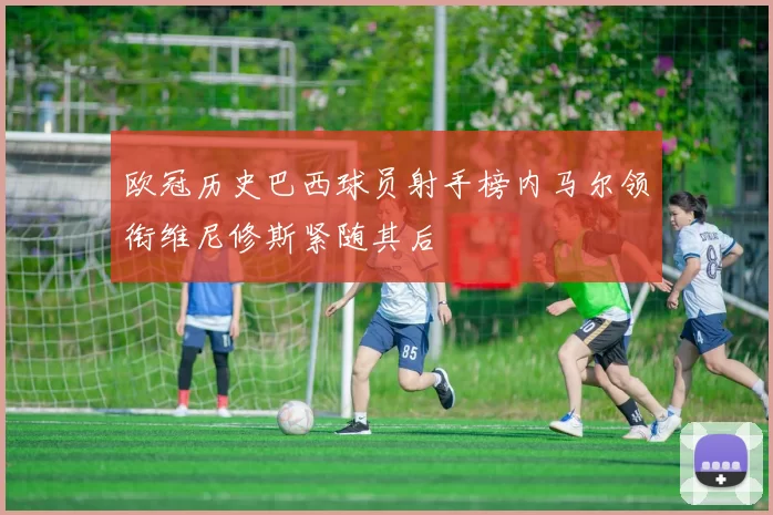 欧冠历史巴西球员射手榜内马尔领衔维尼修斯紧随其后