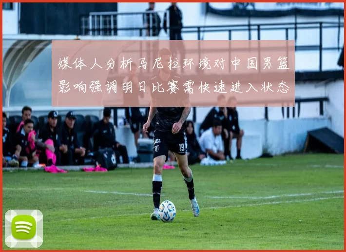 媒体人分析马尼拉环境对中国男篮影响强调明日比赛需快速进入状态