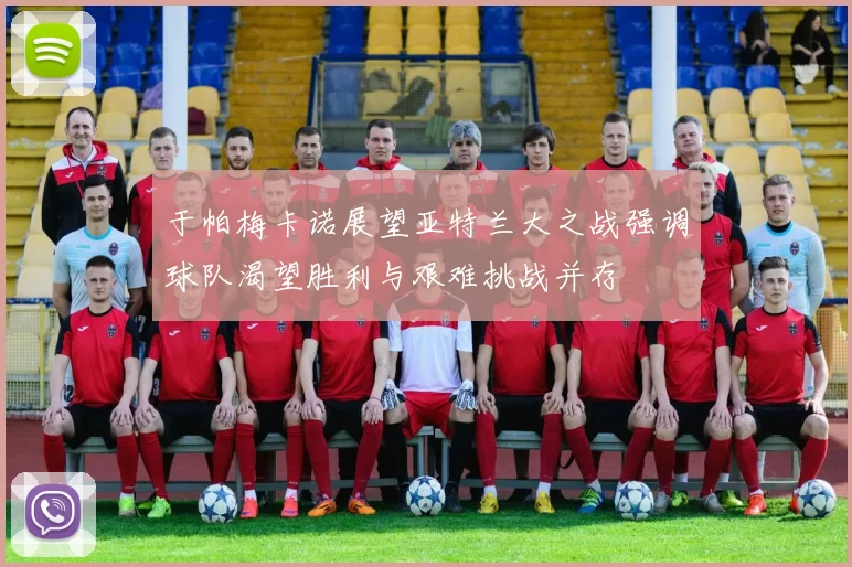 于帕梅卡诺展望亚特兰大之战强调球队渴望胜利与艰难挑战并存