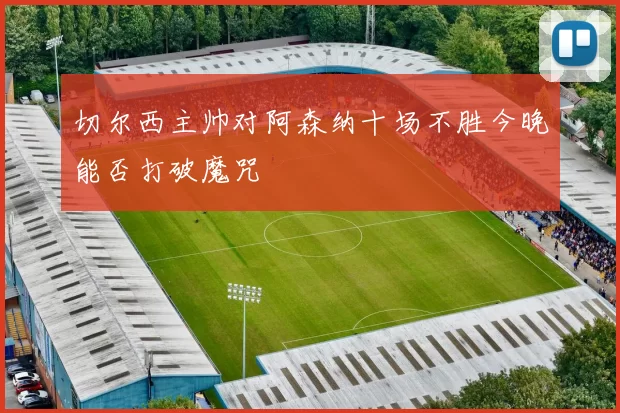 切尔西主帅对阿森纳十场不胜今晚能否打破魔咒