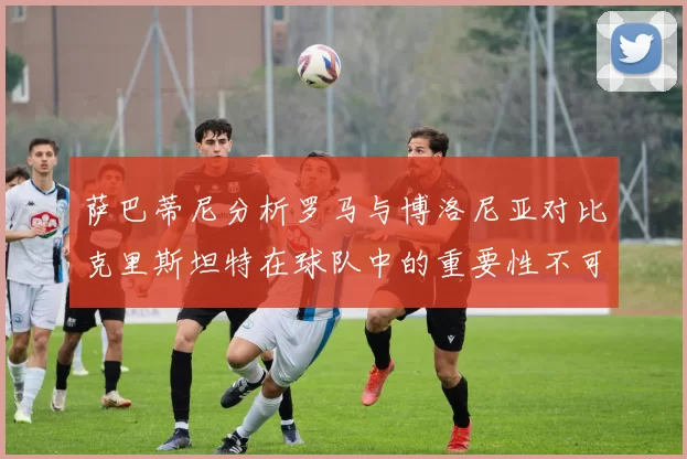 萨巴蒂尼分析罗马与博洛尼亚对比克里斯坦特在球队中的重要性不可替代