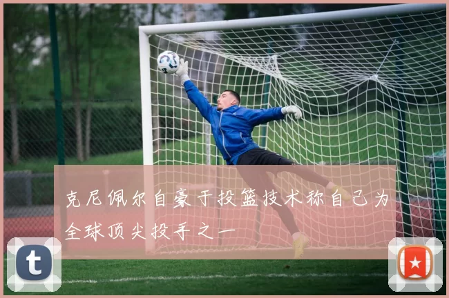 克尼佩尔自豪于投篮技术称自己为全球顶尖投手之一