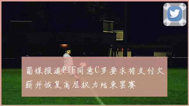 葡媒报道PIF同意C罗要求将支付欠薪并恢复高层权力结束罢赛