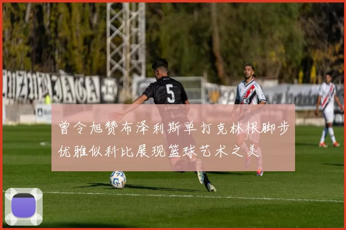 曾令旭赞布泽利斯单打克林根脚步优雅似科比展现篮球艺术之美