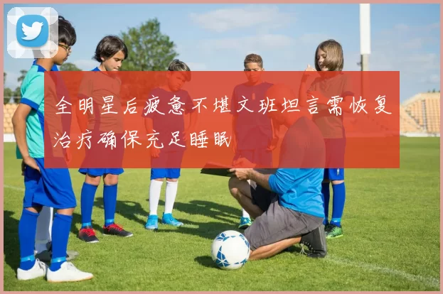 全明星后疲惫不堪文班坦言需恢复治疗确保充足睡眠