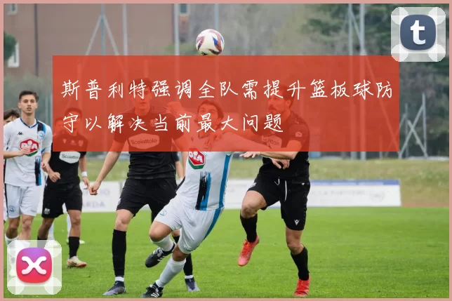 斯普利特强调全队需提升篮板球防守以解决当前最大问题