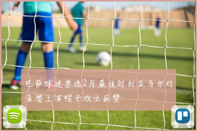 巴萨球迷票选2月最佳时刻亚马尔对黄潜上演帽子戏法获赞