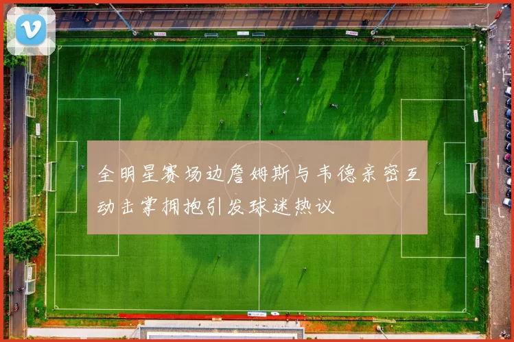 全明星赛场边詹姆斯与韦德亲密互动击掌拥抱引发球迷热议